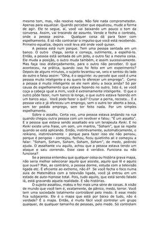 mesmo tom, mas, não resolve nada. Não fale nada comprometedor.
Apenas para equalizar. Quando perceber que equalizou, mude a forma
de agir. Ele te segue, aí, você vai baixando um pouco o tom da
conversa. Assim, vai trocando de assunto. Vende e fecha o contrato,
onde a pessoa assina. Qualquer coisa dá para fazer com
espelhamento. É só não contrariar o impulso que você está recebendo.
Primeiro equaliza, depois você leva até onde você quiser.
A pessoa está num parque. Tem uma pessoa sentada em um
banco. O outro chega, senta e começa, sutilmente, a espelhá-lo.
Então, a pessoa está sentada de um jeito, o outro faz a mesma coisa.
Ele muda a posição, o outro muda também, e assim sucessivamente.
Mas faça isso disfarçadamente, para o outro não perceber. O que
aconteceu, na prática, quando isso foi feito em um experimento?
Depois de alguns minutos, o sujeito levantou-se, veio e sentou do lado
do outro e falou assim: “Olha, é o seguinte: eu percebi que você é uma
pessoa muito inteligente e eu quero te oferecer um emprego”. Como
a pessoa é muito inteligente se ele nem abriu a boca ainda? Só por
causa do espelhamento que estava fazendo no outro. Isto é, se você
coça a cabeça igual a mim, você é extremamente inteligente. O que o
outro pôde fazer, num banco lá longe, o que outro estava fazendo em
um banco aqui. Você pode fazer o quê? Cruzar a perna, recosta... E a
pessoa veio e já ofereceu um emprego, sem o outro ter aberto a boca,
sem ter pedido emprego, sem ter feito nada. Por um simples
espelhamento.
Sobre o assalto. Certa vez, uma pessoa estava andando na rua
quando chegou outra pessoa com um revólver e falou: “É um assalto”.
E a pessoa que estava sendo assaltado era um terapeuta Reiki. E no
Reiki existe uma frase, um som, um mantra, “Soham”, que se repete
quando se está aplicando. Então, instintivamente, automaticamente, o
reikiano, instintivamente - porque para fazer isso ele não pensou,
porque é perigoso - começou, fechou, ficou quietinho ali e começou a
falar: “Soham, Soham, Soham, Soham, Soham”, de medo, pedindo
ajuda. O assaltante viu aquilo, achou que a pessoa estava tendo um
ataque e saiu correndo. Esse caso é verídico. Funciona ou não
funciona?
Se a pessoa entendeu que qualquer coisa ou história grava mapa,
não seria melhor selecionar aquilo que assiste, aquilo que lê e aquilo
que ouve? Mas, ao contrário, a pessoa dorme, estuda com a televisão
ligada etc. É eficiente ao extremo, não é? Se você fecha o foco numa
aula de Matemática com a televisão ligada, você já entrou em um
estado de auto-hipnose total. Pois, tudo aquilo, que está sendo falado
lá, está gravando aquela realidade. E são histórias.
O sujeito assaltou, matou e fez mais uma série de coisas. A visão
de mundo que você tem é, exatamente, de pânico, medo, terror. Você
tem uma sociedade totalmente controlável pelo medo. E esse medo
fica subjacente. Ele é o mapa que está por baixo de tudo, não é
verdade? É o mapa. Então, é muito fácil você controlar um grupo
qualquer, de qualquer tamanho de pessoas, pelo medo. Só controlam
 