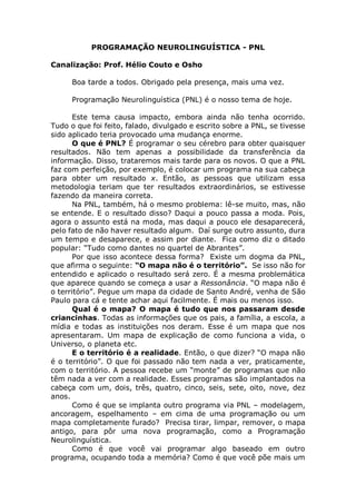 PROGRAMAÇÃO NEUROLINGUÍSTICA - PNL
Canalização: Prof. Hélio Couto e Osho
Boa tarde a todos. Obrigado pela presença, mais uma vez.
Programação Neurolinguística (PNL) é o nosso tema de hoje.
Este tema causa impacto, embora ainda não tenha ocorrido.
Tudo o que foi feito, falado, divulgado e escrito sobre a PNL, se tivesse
sido aplicado teria provocado uma mudança enorme.
O que é PNL? É programar o seu cérebro para obter quaisquer
resultados. Não tem apenas a possibilidade da transferência da
informação. Disso, trataremos mais tarde para os novos. O que a PNL
faz com perfeição, por exemplo, é colocar um programa na sua cabeça
para obter um resultado x. Então, as pessoas que utilizam essa
metodologia teriam que ter resultados extraordinários, se estivesse
fazendo da maneira correta.
Na PNL, também, há o mesmo problema: lê-se muito, mas, não
se entende. E o resultado disso? Daqui a pouco passa a moda. Pois,
agora o assunto está na moda, mas daqui a pouco ele desaparecerá,
pelo fato de não haver resultado algum. Daí surge outro assunto, dura
um tempo e desaparece, e assim por diante. Fica como diz o ditado
popular: “Tudo como dantes no quartel de Abrantes”.
Por que isso acontece dessa forma? Existe um dogma da PNL,
que afirma o seguinte: “O mapa não é o território”. Se isso não for
entendido e aplicado o resultado será zero. É a mesma problemática
que aparece quando se começa a usar a Ressonância. “O mapa não é
o território”. Pegue um mapa da cidade de Santo André, venha de São
Paulo para cá e tente achar aqui facilmente. É mais ou menos isso.
Qual é o mapa? O mapa é tudo que nos passaram desde
criancinhas. Todas as informações que os pais, a família, a escola, a
mídia e todas as instituições nos deram. Esse é um mapa que nos
apresentaram. Um mapa de explicação de como funciona a vida, o
Universo, o planeta etc.
E o território é a realidade. Então, o que dizer? “O mapa não
é o território”. O que foi passado não tem nada a ver, praticamente,
com o território. A pessoa recebe um “monte” de programas que não
têm nada a ver com a realidade. Esses programas são implantados na
cabeça com um, dois, três, quatro, cinco, seis, sete, oito, nove, dez
anos.
Como é que se implanta outro programa via PNL – modelagem,
ancoragem, espelhamento – em cima de uma programação ou um
mapa completamente furado? Precisa tirar, limpar, remover, o mapa
antigo, para pôr uma nova programação, como a Programação
Neurolinguística.
Como é que você vai programar algo baseado em outro
programa, ocupando toda a memória? Como é que você põe mais um
 
