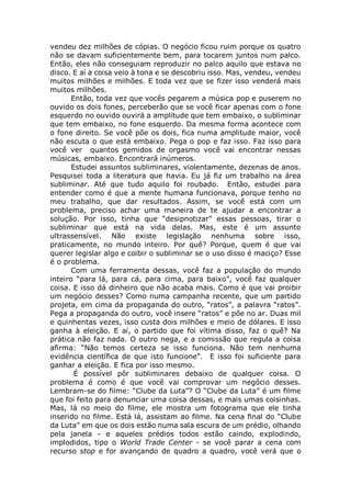 vendeu dez milhões de cópias. O negócio ficou ruim porque os quatro
não se davam suficientemente bem, para tocarem juntos num palco.
Então, eles não conseguiam reproduzir no palco aquilo que estava no
disco. E aí a coisa veio à tona e se descobriu isso. Mas, vendeu, vendeu
muitos milhões e milhões. E toda vez que se fizer isso venderá mais
muitos milhões.
Então, toda vez que vocês pegarem a música pop e puserem no
ouvido os dois fones, perceberão que se você ficar apenas com o fone
esquerdo no ouvido ouvirá a amplitude que tem embaixo, o subliminar
que tem embaixo, no fone esquerdo. Da mesma forma acontece com
o fone direito. Se você põe os dois, fica numa amplitude maior, você
não escuta o que está embaixo. Pega o pop e faz isso. Faz isso para
você ver quantos gemidos de orgasmo você vai encontrar nessas
músicas, embaixo. Encontrará inúmeros.
Estudei assuntos subliminares, violentamente, dezenas de anos.
Pesquisei toda a literatura que havia. Eu já fiz um trabalho na área
subliminar. Até que tudo aquilo foi roubado. Então, estudei para
entender como é que a mente humana funcionava, porque tenho no
meu trabalho, que dar resultados. Assim, se você está com um
problema, preciso achar uma maneira de te ajudar a encontrar a
solução. Por isso, tinha que “desipnotizar” essas pessoas, tirar o
subliminar que está na vida delas. Mas, este é um assunto
ultrassensível. Não existe legislação nenhuma sobre isso,
praticamente, no mundo inteiro. Por quê? Porque, quem é que vai
querer legislar algo e coibir o subliminar se o uso disso é maciço? Esse
é o problema.
Com uma ferramenta dessas, você faz a população do mundo
inteiro “para lá, para cá, para cima, para baixo”, você faz qualquer
coisa. E isso dá dinheiro que não acaba mais. Como é que vai proibir
um negócio desses? Como numa campanha recente, que um partido
projeta, em cima da propaganda do outro, “ratos”, a palavra “ratos”.
Pega a propaganda do outro, você insere “ratos” e põe no ar. Duas mil
e quinhentas vezes, isso custa dois milhões e meio de dólares. E isso
ganha à eleição. E aí, o partido que foi vítima disso, faz o quê? Na
prática não faz nada. O outro nega, e a comissão que regula a coisa
afirma: “Não temos certeza se isso funciona. Não tem nenhuma
evidência científica de que isto funcione”. E isso foi suficiente para
ganhar a eleição. E fica por isso mesmo.
É possível pôr subliminares debaixo de qualquer coisa. O
problema é como é que você vai comprovar um negócio desses.
Lembram-se do filme: “Clube da Luta”? O “Clube da Luta” é um filme
que foi feito para denunciar uma coisa dessas, e mais umas coisinhas.
Mas, lá no meio do filme, ele mostra um fotograma que ele tinha
inserido no filme. Está lá, assistam ao filme. Na cena final do “Clube
da Luta” em que os dois estão numa sala escura de um prédio, olhando
pela janela - e aqueles prédios todos estão caindo, explodindo,
implodidos, tipo o World Trade Center - se você parar a cena com
recurso stop e for avançando de quadro a quadro, você verá que o
 