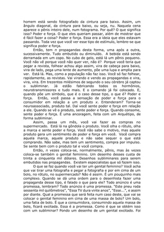 homem está sendo fotografado da cintura para baixo. Assim, um
ângulo diagonal, da cintura para baixo, ou seja, nu. Naquela cena
aparece o pênis inteiro dele, num fotograma. Por quê? O que significa
isso? Poder e força. O que eles queriam passar, além de mostrar que
é fácil fazer a coisa? Poder e força. Essa era a ideia que eles estavam
passando. Toda vez que você ver esse tipo de estímulo, lembre-se que
significa poder e força.
Então, tem n propagandas desta forma, uma após a outra,
sucessivamente. Tudo embutido ou diminuído. A bebida está sendo
derramada em um copo. No cubo de gelo, está lá um pênis pequeno.
Você não vê porque você não quer ver, não é? Porque você teria que
pegar a revista, folhear achou algo assim, vira de cabeça para baixo,
vira de lado, pega uma lente de aumento, põe uma lupa e amplia para
ver. Está lá. Mas, como a população não faz isso. Você só faz folhear,
rapidamente, as revistas. Vai virando e vendo as propagandas e vira,
vira, vira. Em trezentos milésimos de segundo o seu cérebro já captou
o subliminar. Já estão fabricando todos os hormônios,
neurotransmissores e tudo mais. E o comando já foi colocado. E,
quando põe um símbolo, que é o caso desse tipo, o que é? Poder e
força. Então, você passa a sensação de poder e força para o
consumidor em relação a um produto x. Entenderam? Torna-se
neuroassociado, produto tal. Daí você sente poder e força em relação
a ele. Quando se vê o produto, sente poder e força. Quando consome,
sente poder e força. É uma ancoragem, feita com um Arquétipo, de
forma subliminar.
Assim, passa um mês, você vai fazer as compras no
supermercado. Está lá na gôndola o produto. Você olha o rótulo, olha
a marca e sente poder e força. Você não sabe o motivo, mas aquele
produto gera um sentimento de poder e força em você. Você compra
aquela marca, aquele produto e não sabe sequer o que está
comprando. Não sabe, mas tem um sentimento, compra por impulso.
Se sente bem com o produto tal e você compra.
Então, n vezes coloca-se, normalmente, pênis, mas às vezes
coloca-se também o genital feminino. Um desenho desses custa de
trinta a cinquenta mil dólares. Desenhos subliminares para serem
embutidos nas propagandas. Existem especialistas que só fazem isso.
O que se faz quando você vai ter um genital feminino? Você acha
que vai tirar uma fotografia e pegar a fotografia e por em cima de um
bolo, no rótulo, no supermercado? Não é assim. É um pouquinho mais
complexo. Quando se dá uma ordem para o desenhista fazer uma
propaganda desse tipo, é falado o que para ele? Todo anúncio é uma
promessa, lembram? Todo anúncio é uma promessa. “Este pneu roda
sessenta mil quilômetros”, “Essa TV dura vinte anos”, “Esse...”, e assim
por diante. Qual a promessa que será feita num caso deste, que vai se
colocar o genital feminino em cima de uma massa de bolo? Um bolo,
uma fatia de bolo. É que a consumidora, consumindo aquela massa de
bolo, ficará excitada. Essa é a promessa. Como é que se obtém isso
com um subliminar? Pondo um desenho de um genital excitado. Foi
 