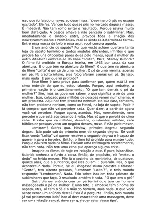isso que foi falado uma vez ao desenhista: “Desenha o órgão no estado
excitado”. Ele fez. Vendeu tudo que se pôs no mercado daquela massa.
É imbatível. Não tem como evitar o resultado. Porque estava muito
bem disfarçado. A pessoa olhava e não percebia o subliminar. Mas,
imediatamente o símbolo entra, provoca toda a criação dos
neurotransmissores e hormônios, você se sente de determinada forma.
Entre essa massa de bolo e essa aqui, você compra aquela.
E um anúncio de sapato? Por que vocês acham que tem tanta
loja de sapato feminino e tantos modelos diferentes, infinitos e que
precisa ter uns oitocentos pares deles pelo menos, igual à mulher do
outro ditador? Lembram-se do filme “Lolita”, 1963, Stanley Kubrick?
O filme foi proibido na Europa inteira, em 1963 por causa da sua
abertura. E o que tem na abertura do filme? O que tem na abertura
do filme “Lolita” é um pé de uma mulher. O pé de uma menina, apenas
um pé. No crédito inteiro, eles fotografaram apenas um pé. Só isso,
mais nada. E por que foi proibido?
Esse filme é uma prova para confirmar que, quem está lá em
cima entende do que eu estou falando. Porque, aqui embaixo, a
primeira reação é o questionamento: “O que tem demais o pé da
mulher?” Sim, mas os governos sabem o que significa o pé de uma
mulher. Isso, colocado para milhões de pessoas verem num cinema, é
um problema. Aqui não tem problema nenhum. Na sua casa, também,
não tem problema nenhum, como no Metrô, na loja de sapato. Pode ir
lá comprar que não vai perceber nada. Quer dizer, a partir de agora
você vai perceber. Porque agora, acordou. Mas, normalmente, nem
percebe o que está acontecendo à volta. Mas só que o povo lá de cima
sabe. E sabe que se milhões, duzentos, quinhentos milhões, sete
bilhões de pessoas veem um negócio desses, mexe. E não pode mexer.
Lembram? Status quo. Maslow, primeiro degrau, segundo
degrau. Não pode sair do primeiro nem do segundo degrau. Se você
ficar vendo “Lolita” vai querer resolver o segundo degrau e é capaz de
querer ir para o terceiro. Então, o filme foi proibido para manter tudo.
Porque não tem nada no filme. Fizeram uma refilmagem recentemente,
não tem nada. Não tem uma cena que apareça alguma coisa.
Imagine os filmes de hoje em relação a este. É pura Psicanálise.
Kubrick conhecia a fundo a coisa. Então, de propósito, ele “meteu o
dedo” na ferida mesmo. Põe lá o pezinho da menininha, de quatorze,
quinze anos, que é suficiente, que eles pulam. E pularam. Mas, o que
aconteceu? Nada. Porque, se eu chegasse numa palestra e falasse:
“Gente”, tem oitenta pessoas, “Lembram ‘Lolita’?”, e todo mundo
responde: “Lembramos”. Nada. Falo sobre isso em toda palestra de
subliminares que faço. O resultado também é nada. “O que tem o pé?”
Outro dia um anúncio com um pé feminino, e tem um homem
massageando o pé da mulher. É uma foto. E embaixo tem o nome do
sapato. Mas, só tem o pé e a mão do homem, mais nada. O que você
sente vendo um anúncio deste? Essa é a pergunta. Então, todo mundo
já vai pelo mesmo lado “Isso aí deve estar tendo uma massagem, deve
ser uma relação sexual, deve ser qualquer coisa desse tipo”.
 