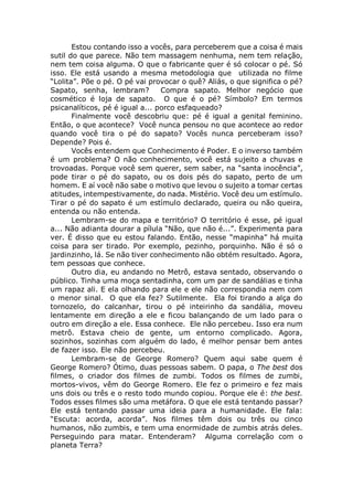 Estou contando isso a vocês, para perceberem que a coisa é mais
sutil do que parece. Não tem massagem nenhuma, nem tem relação,
nem tem coisa alguma. O que o fabricante quer é só colocar o pé. Só
isso. Ele está usando a mesma metodologia que utilizada no filme
“Lolita”. Põe o pé. O pé vai provocar o quê? Aliás, o que significa o pé?
Sapato, senha, lembram? Compra sapato. Melhor negócio que
cosmético é loja de sapato. O que é o pé? Símbolo? Em termos
psicanalíticos, pé é igual a... porco esfaqueado?
Finalmente você descobriu que: pé é igual a genital feminino.
Então, o que acontece? Você nunca pensou no que acontece ao redor
quando você tira o pé do sapato? Vocês nunca perceberam isso?
Depende? Pois é.
Vocês entendem que Conhecimento é Poder. E o inverso também
é um problema? O não conhecimento, você está sujeito a chuvas e
trovoadas. Porque você sem querer, sem saber, na “santa inocência”,
pode tirar o pé do sapato, ou os dois pés do sapato, perto de um
homem. E aí você não sabe o motivo que levou o sujeito a tomar certas
atitudes, intempestivamente, do nada. Mistério. Você deu um estímulo.
Tirar o pé do sapato é um estímulo declarado, queira ou não queira,
entenda ou não entenda.
Lembram-se do mapa e território? O território é esse, pé igual
a... Não adianta dourar a pílula “Não, que não é...”. Experimenta para
ver. É disso que eu estou falando. Então, nesse “mapinha” há muita
coisa para ser tirado. Por exemplo, pezinho, porquinho. Não é só o
jardinzinho, lá. Se não tiver conhecimento não obtém resultado. Agora,
tem pessoas que conhece.
Outro dia, eu andando no Metrô, estava sentado, observando o
público. Tinha uma moça sentadinha, com um par de sandálias e tinha
um rapaz ali. E ela olhando para ele e ele não correspondia nem com
o menor sinal. O que ela fez? Sutilmente. Ela foi tirando a alça do
tornozelo, do calcanhar, tirou o pé inteirinho da sandália, moveu
lentamente em direção a ele e ficou balançando de um lado para o
outro em direção a ele. Essa conhece. Ele não percebeu. Isso era num
metrô. Estava cheio de gente, um entorno complicado. Agora,
sozinhos, sozinhas com alguém do lado, é melhor pensar bem antes
de fazer isso. Ele não percebeu.
Lembram-se de George Romero? Quem aqui sabe quem é
George Romero? Ótimo, duas pessoas sabem. O papa, o The best dos
filmes, o criador dos filmes de zumbi. Todos os filmes de zumbi,
mortos-vivos, vêm do George Romero. Ele fez o primeiro e fez mais
uns dois ou três e o resto todo mundo copiou. Porque ele é: the best.
Todos esses filmes são uma metáfora. O que ele está tentando passar?
Ele está tentando passar uma ideia para a humanidade. Ele fala:
“Escuta: acorda, acorda”. Nos filmes têm dois ou três ou cinco
humanos, não zumbis, e tem uma enormidade de zumbis atrás deles.
Perseguindo para matar. Entenderam? Alguma correlação com o
planeta Terra?
 