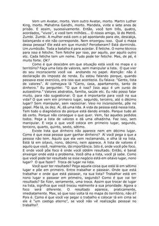 Vem um Avatar, morto. Vem outro Avatar, morto. Martin Luther
King, morto. Mahatma Gandhi, morto. Mandela, vinte e sete anos de
prisão. E assim, sucessivamente. Então, você tem três, quatro,
acordados, “vivos”, e você tem milhões... O nosso amigo, lá do Metrô.
Zumbi. Zumbi. A mulher está com o pé apontando para ele, descalça,
balançando e ele não corresponde. Nem enxergou isso. Qual o mapa
dessa pessoa? Ele está em que mundo? Perceberam? Está dormindo.
Um zumbizão. Toda a batalha é para acordar. É fetiche. O nome técnico
para isso é fetiche. Tem fetiche por isso, por aquilo, por aquilo outro
etc. Cada fetiche tem um nome. Tudo pode ter fetiche. Mas, de pé, é
muito forte. OK?
Como é que descobre em que situação está você no mapa e o
território? Faça uma lista de valores, sem manipular a lista. O que vier
do seu inconsciente você vai anotando no papel. Atenção: não é
declaração do imposto de renda. Eu estou falando porque, quando
passava esse exercício, era isso que acontecia. Eu falava: “Gente, lista
de valores”. Aí começava lá “Carro, casa, apartamento, tanto de
dinheiro.” Eu perguntei: “O que é isso? Isso aqui é um curso de
autoestima.” Valores abstratos, família, saúde etc. Eu não posso falar
muito, para não sugestionar. O que é importante para você na sua
vida? O que vem em primeiro lugar, segundo, terceiro, até o décimo
lugar? Sem manipular, sem raciocinar. Veio no inconsciente, põe no
papel. Põe lá, os dez. Aí, dá uma lida. A vida da pessoa está nessa lista.
Tem todo o diagnóstico do porque está dando errado. Porque tudo ali
dá certo. Porque não consegue o que quer. Vem, faz aqueles pedidos
todos. Pega a lista de valores e dá uma olhadinha. Faz isso, sem
manipular. E veja o que você coloca em primeiro lugar, segundo,
terceiro, quarto, quinto, sexto, sétimo.
Existe lista que dinheiro não aparece nem em décimo lugar.
Como é que essa pessoa quer ganhar dinheiro? Aí você pega o que a
pessoa não tem. Aquilo que ela vem reclamando, e olha lá na lista.
Está lá em oitavo, nono, décimo, nem aparece. A lista de valores é
aquilo que você, realmente, dá importância. Isto é, onde você põe foco.
E onde você põe foco é onde você obtém resultado. Então, é banal
enxergar onde está o problema. Você olha a lista, você já sabe. Como
que você pode ter resultado se esse negócio está em oitavo lugar, nono
lugar? O que fazer? Troca de lugar na lista.
Você quer ter resultado? Pega aquela coisa que está lá em sétimo
lugar e põe em primeiro. Entre trabalhar e passear. Onde que está
trabalhar e onde que está passear, na sua lista? Trabalhar está em
nono lugar e passear em primeiro, segundo? Como é que vai ter
resultado? Se fizer, seriamente, uma troca. Assim que trocar de lugar
na lista, significa que você trocou realmente a sua prioridade. Agora o
foco será diferente. O resultado aparece, praticamente,
imediatamente. Mas, só que isso volta lá no mapa do território, não é?
Pois é. Como é que você vai pegar o trabalho e colocar lá em cima se
ele é “um castigo eterno”, se você não vê realização pessoal no
trabalho?
 
