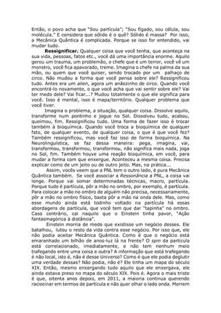 Então, o povo acha que “Sou partícula”; “Sou fígado, sou célula, sou
molécula.” E considera que sólido é o quê? Sólido é massa? Por isso,
a Mecânica Quântica é complicada. Porque se isso for entendido, vai
mudar tudo.
Ressignificar. Qualquer coisa que você tenha, que aconteça na
sua vida, pessoas, fatos etc., você dá uma importância enorme. Aquilo
gerou um trauma, um problemão, o chefe que é um terror, você vê um
monstro, você fica apavorado, treme. Imagina o chefe na palma da sua
mão, ou quem que você quiser, sendo trocado por um palhaço de
circo. Não mudou a forma que você pensa sobre ele? Ressignificou
tudo. Antes era um alien, agora um anãozinho de circo. Quando você
encontrá-lo novamente, o que você acha que vai sentir sobre ele? Vai
ter medo dele? Vai ficar...? Mudou totalmente o que ele significa para
você. Isso é mental, isso é mapa/território. Qualquer problema que
você tiver.
Imagina o problema, a situação, qualquer coisa. Dissolve aquilo,
transforme num pontinho e jogue no Sol. Dissolveu tudo, acabou,
queimou, fim. Ressignificou tudo. Uma forma de fazer isso é trocar
também à bioquímica. Quando você troca a bioquímica de qualquer
fato, de qualquer evento, de qualquer coisa, o que é que você fez?
Também ressignificou, mas você faz isso de forma bioquímica. Na
Neurolinguística, se faz dessa maneira: pega, imagina, vai,
transformou, transformou, transformou, não significa mais nada, joga
no Sol, fim. Também houve uma reação bioquímica, em você, para
mudar a forma com que enxergue. Aconteceu a mesma coisa. Precisa
explicar como de um jeito ou de outro jeito. Mas, na prática...
Assim, vocês veem que a PNL tem o outro lado, é pura Mecânica
Quântica também. Se você associar a Ressonância a PNL, a coisa vai
longe. Porque vai somar determinadas técnicas, macro, partícula.
Porque tudo é partícula, pôr a mão no ombro, por exemplo, é partícula.
Para colocar a mão no ombro de alguém não precisa, necessariamente,
pôr a mão no ombro físico, basta pôr a mão na onda dele. Mas, como
esse mundo ainda está todinho voltado na partícula há essas
abordagens de partícula, que você tem que dar “tapinha” no ombro.
Caso contrário, cai naquilo que o Einstein tinha pavor, “Ação
fantasmagórica à distância”.
Einstein morria de medo que existisse um negócio desses. Ele
batalhou, lutou o resto da vida contra esse negócio. Por isso que, ele
não podia aceitar Mecânica Quântica. Como é que o negócio está
emaranhado um bilhão de anos-luz lá na frente? O spin da partícula
está correlacionado, imediatamente, e não tem nenhum meio
trafegando entre uma coisa e outra? A informação que está trafegando
é não local, isto é, não é desse Universo? Como é que ele podia deglutir
uma verdade dessas? Não podia, não é? Ele tinha um mapa do século
XIX. Então, mesmo enxergando tudo aquilo que ele enxergava, ele
ainda estava preso no mapa do século XIX. Pois é. Agora o mais triste
é que, oitenta anos depois, em 2011, a maioria continua querendo
raciocinar em termos de partícula e não quer olhar o lado onda. Morrem
 