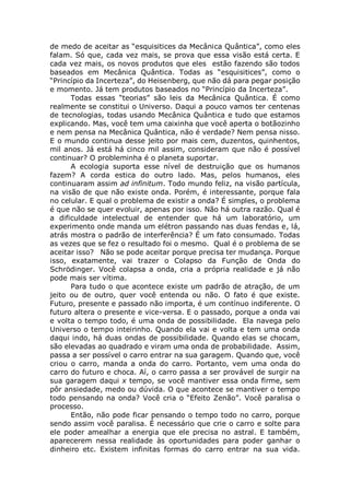de medo de aceitar as “esquisitices da Mecânica Quântica”, como eles
falam. Só que, cada vez mais, se prova que essa visão está certa. E
cada vez mais, os novos produtos que eles estão fazendo são todos
baseados em Mecânica Quântica. Todas as “esquisitices”, como o
“Princípio da Incerteza”, do Heisenberg, que não dá para pegar posição
e momento. Já tem produtos baseados no “Princípio da Incerteza”.
Todas essas “teorias” são leis da Mecânica Quântica. É como
realmente se constitui o Universo. Daqui a pouco vamos ter centenas
de tecnologias, todas usando Mecânica Quântica e tudo que estamos
explicando. Mas, você tem uma caixinha que você aperta o botãozinho
e nem pensa na Mecânica Quântica, não é verdade? Nem pensa nisso.
E o mundo continua desse jeito por mais cem, duzentos, quinhentos,
mil anos. Já está há cinco mil assim, consideram que não é possível
continuar? O probleminha é o planeta suportar.
A ecologia suporta esse nível de destruição que os humanos
fazem? A corda estica do outro lado. Mas, pelos humanos, eles
continuaram assim ad infinitum. Todo mundo feliz, na visão partícula,
na visão de que não existe onda. Porém, é interessante, porque fala
no celular. E qual o problema de existir a onda? É simples, o problema
é que não se quer evoluir, apenas por isso. Não há outra razão. Qual é
a dificuldade intelectual de entender que há um laboratório, um
experimento onde manda um elétron passando nas duas fendas e, lá,
atrás mostra o padrão de interferência? É um fato consumado. Todas
as vezes que se fez o resultado foi o mesmo. Qual é o problema de se
aceitar isso? Não se pode aceitar porque precisa ter mudança. Porque
isso, exatamente, vai trazer o Colapso da Função de Onda do
Schrödinger. Você colapsa a onda, cria a própria realidade e já não
pode mais ser vítima.
Para tudo o que acontece existe um padrão de atração, de um
jeito ou de outro, quer você entenda ou não. O fato é que existe.
Futuro, presente e passado não importa, é um contínuo indiferente. O
futuro altera o presente e vice-versa. E o passado, porque a onda vai
e volta o tempo todo, é uma onda de possibilidade. Ela navega pelo
Universo o tempo inteirinho. Quando ela vai e volta e tem uma onda
daqui indo, há duas ondas de possibilidade. Quando elas se chocam,
são elevadas ao quadrado e viram uma onda de probabilidade. Assim,
passa a ser possível o carro entrar na sua garagem. Quando que, você
criou o carro, manda a onda do carro. Portanto, vem uma onda do
carro do futuro e choca. Aí, o carro passa a ser provável de surgir na
sua garagem daqui x tempo, se você mantiver essa onda firme, sem
pôr ansiedade, medo ou dúvida. O que acontece se mantiver o tempo
todo pensando na onda? Você cria o “Efeito Zenão”. Você paralisa o
processo.
Então, não pode ficar pensando o tempo todo no carro, porque
sendo assim você paralisa. É necessário que crie o carro e solte para
ele poder amealhar a energia que ele precisa no astral. E também,
aparecerem nessa realidade às oportunidades para poder ganhar o
dinheiro etc. Existem infinitas formas do carro entrar na sua vida.
 