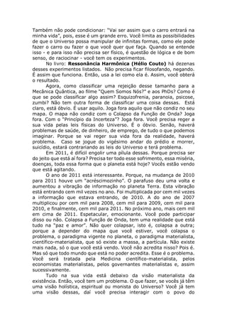 Também não pode condicionar: “Vai ser assim que o carro entrará na
minha vida”, pois, esse é um grande erro. Você limita as possibilidades
de que o Universo possa manipular de infinitas formas, como ele pode
fazer o carro ou fazer o que você quer que faça. Quando se entende
isso - e para isso não precisa ser físico, é questão de lógica e de bom
senso, de raciocinar - você tem os experimentos.
No livro: Ressonância Harmônica (Hélio Couto) há dezenas
desses experimentos listados. Não precisa ficar filosofando, negando.
É assim que funciona. Então, usa a lei como ela é. Assim, você obterá
o resultado.
Agora, como classificar uma rejeição desse tamanho para a
Mecânica Quântica, ao filme “Quem Somos Nós?” e aos PhDs? Como é
que se pode classificar algo assim? Esquizofrenia, paranoia, psicose,
zumbi? Não tem outra forma de classificar uma coisa dessas. Está
claro, está óbvio. É usar aquilo. Joga fora aquilo que não condiz no seu
mapa. O mapa não condiz com o Colapso da Função de Onda? Joga
fora. Com o “Princípio da Incerteza”? Joga fora. Você precisa reger a
sua vida pelas leis físicas do Universo. É o óbvio. Senão, haverá
problemas de saúde, de dinheiro, de emprego, de tudo o que podemos
imaginar. Porque se vai reger sua vida fora da realidade, haverá
problema. Caso se jogue do vigésimo andar do prédio e morrer,
suicídio, estará contrariando as leis do Universo e terá problema.
Em 2011, é difícil engolir uma pílula dessas. Porque precisa ser
do jeito que está aí fora? Precisa ter todo esse sofrimento, essa miséria,
doenças, toda essa forma que o planeta está hoje? Vocês estão vendo
que está agitando.
O ano de 2011 está interessante. Porque, na mudança de 2010
para 2011 houve um “acréscimozinho”. O parafuso deu uma volta e
aumentou a vibração de informação no planeta Terra. Esta vibração
está entrando cem mil vezes no ano. Foi multiplicada por cem mil vezes
a informação que estava entrando, de 2010. A do ano de 2007
multiplicou por cem mil para 2008, cem mil para 2009, cem mil para
2010, e finalmente, cem mil para 2011. No próximo ano, mais cem mil
em cima de 2011. Espetacular, emocionante. Você pode participar
disso ou não. Colapsa a Função de Onda, tem uma realidade que está
tudo na “paz e amor”. Não quer colapsar, isto é, colapsa a outra;
porque a depender do mapa que você estiver, você colapsa o
problema, o paradigma vigente no planeta, o paradigma materialista,
científico-materialista, que só existe a massa, a partícula. Não existe
mais nada, só o que você está vendo. Você não acredita nisso? Pois é.
Mas só que todo mundo que está no poder acredita. Esse é o problema.
Você será tratada pela Medicina científico-materialista, pelos
economistas materialistas, pelos governantes materialistas e, assim
sucessivamente.
Tudo na sua vida está debaixo da visão materialista da
existência. Então, você tem um problema. O que fazer, se vocês já têm
uma visão holística, espiritual ou monista do Universo? Você já tem
uma visão dessas, daí você precisa interagir com o povo do
 