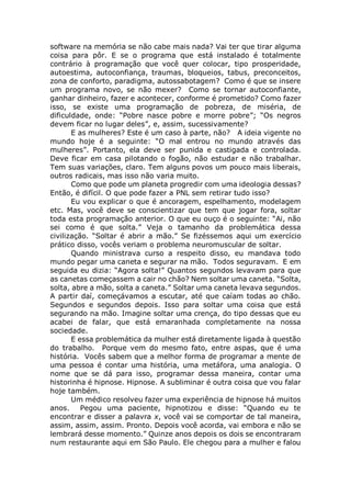 software na memória se não cabe mais nada? Vai ter que tirar alguma
coisa para pôr. E se o programa que está instalado é totalmente
contrário à programação que você quer colocar, tipo prosperidade,
autoestima, autoconfiança, traumas, bloqueios, tabus, preconceitos,
zona de conforto, paradigma, autossabotagem? Como é que se insere
um programa novo, se não mexer? Como se tornar autoconfiante,
ganhar dinheiro, fazer e acontecer, conforme é prometido? Como fazer
isso, se existe uma programação de pobreza, de miséria, de
dificuldade, onde: “Pobre nasce pobre e morre pobre”; “Os negros
devem ficar no lugar deles”, e, assim, sucessivamente?
E as mulheres? Este é um caso à parte, não? A ideia vigente no
mundo hoje é a seguinte: “O mal entrou no mundo através das
mulheres”. Portanto, ela deve ser punida e castigada e controlada.
Deve ficar em casa pilotando o fogão, não estudar e não trabalhar.
Tem suas variações, claro. Tem alguns povos um pouco mais liberais,
outros radicais, mas isso não varia muito.
Como que pode um planeta progredir com uma ideologia dessas?
Então, é difícil. O que pode fazer a PNL sem retirar tudo isso?
Eu vou explicar o que é ancoragem, espelhamento, modelagem
etc. Mas, você deve se conscientizar que tem que jogar fora, soltar
toda esta programação anterior. O que eu ouço é o seguinte: “Ai, não
sei como é que solta.” Veja o tamanho da problemática dessa
civilização. “Soltar é abrir a mão.” Se fizéssemos aqui um exercício
prático disso, vocês veriam o problema neuromuscular de soltar.
Quando ministrava curso a respeito disso, eu mandava todo
mundo pegar uma caneta e segurar na mão. Todos seguravam. E em
seguida eu dizia: “Agora solta!” Quantos segundos levavam para que
as canetas começassem a cair no chão? Nem soltar uma caneta. “Solta,
solta, abre a mão, solta a caneta.” Soltar uma caneta levava segundos.
A partir daí, começávamos a escutar, até que caíam todas ao chão.
Segundos e segundos depois. Isso para soltar uma coisa que está
segurando na mão. Imagine soltar uma crença, do tipo dessas que eu
acabei de falar, que está emaranhada completamente na nossa
sociedade.
E essa problemática da mulher está diretamente ligada à questão
do trabalho. Porque vem do mesmo fato, entre aspas, que é uma
história. Vocês sabem que a melhor forma de programar a mente de
uma pessoa é contar uma história, uma metáfora, uma analogia. O
nome que se dá para isso, programar dessa maneira, contar uma
historinha é hipnose. Hipnose. A subliminar é outra coisa que vou falar
hoje também.
Um médico resolveu fazer uma experiência de hipnose há muitos
anos. Pegou uma paciente, hipnotizou e disse: “Quando eu te
encontrar e disser a palavra x, você vai se comportar de tal maneira,
assim, assim, assim. Pronto. Depois você acorda, vai embora e não se
lembrará desse momento.” Quinze anos depois os dois se encontraram
num restaurante aqui em São Paulo. Ele chegou para a mulher e falou
 