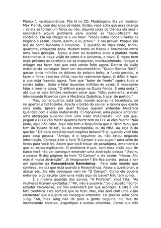 Planck.”, na Ressonância. Põe lá no CD. Modelagem. Ela vai modelar
Max Planck, com dez anos de idade. Então, você acha que essa criança
- se ela se tornar um físico ou não, alguma coisa de Ciência ela será -
encontrará algum problema para aceitar as “esquisitices”? Ao
contrário. Ela vai chegar lá e vai falar: “Vocês estão todos errados. O
negócio é assim, assim, assim, e eu provo.” E vai provar. Porque são
leis de como funciona o Universo. É questão de mais vinte, trinta,
quarenta, cinquenta anos. Mudam todos os físicos e finalmente entra
uma nova geração. Daqui a cem ou duzentos anos o planeta muda
totalmente. A nova visão de como é o Universo, o novo. O mapa bem
mais próximo do território vai se implantar, inevitavelmente. Porque o
milagre era fazer isso que está sendo feito agora. Dentro da visão
materialista conseguir fazer um documentário: “Quem Somos Nós?”,
gastar cinco milhões de dólares do próprio bolso, a fundo perdido, e
fazer o filme. Isso era difícil, isso foi realmente épico. O difícil é fazer
o que está fazendo agora. Tem que “bater de frente” contra tudo e
contra todos. Bater e falar duzentos milhões de vezes. É necessário
falar a mesma coisa. “O elétron passa na Dupla Fenda. É uma onda.”,
até que os sete bilhões resolvam achar que: “Não, realmente, é mais
interessante ficarmos com a Mecânica Quântica, trocar de partido.”
Mas, por enquanto, está todo mundo apenas na tecnologia, só
no apertar o botãozinho. Aperta o botão do celular e ignora que existe
uma onda. Ignora por quê? Porque querem entender Mecânica
Quântica com a visão materialista. É impossível, uma pessoa entender
uma abstração superior com uma visão materialista. Por isso que,
pegam o CD e vão medir quantos hertz tem no CD. Aí eles falam: “Não
pode, aqui não cabe. Aqui não tem a frequência que o Hélio falou que
tem do ‘fulano de tal’, ou da enciclopédia, ou do MBA, ou seja lá do
que for.” Dá para acreditar num negócio desses? E aí, quando você fala
para essa pessoa: “Amigo, é o seguinte: eu não estou negando
informação. Começa a ler o livro ‘O Campo’ e vou sugerir uma série de
livros para você ler. Assim que você trocar de paradigma, entenderá o
que eu estou explicando. O problema é que, com essa visão aqui de
baixo você não vai conseguir entender uma abstração dessas.” Assim,
a pessoa lê dez páginas do livro “O Campo” e diz assim: “Nossa. Ah,
mas é muita abstração”. Já imaginaram? Ele fica contra, passa a ser
um opositor da Ressonância Harmônica. Para todo mundo que
conhece, ele diz que está usando a Ressonância. Passa a questionar, a
atacar etc. Ele não consegue nem ler “O Campo”. Como ele poderá
entender algo escalar com uma visão aqui de baixo? Não tem como.
É a mesma questão dos porcos, “A Profecia”. Você fala: “As
mulheres ficaram excitadas.” “Ah, não é possível.” Se o sujeito não for
estudar Psicanálise, ele não entenderá por que acontece. E isto é um
fato científico. Fica sempre que se fizer. Mas, não será com uma visão
elementar que o sujeito vai conseguir entender. Ele precisa subir para
Jung. “Ah, mas Jung não dá para a gente deglutir. Ele fala do
inconsciente coletivo, Arquétipos e outras coisinhas. Como que nós
 