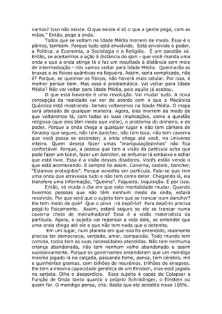 vamos? Isso não existe. O que existe é só o que a gente pega, com as
mãos.” Então, pega a onda.
Todos que se voltam na Idade Média morrem de medo. Esse é o
pânico, também. Porque tudo está envolvido. Está envolvido o poder,
a Política, a Economia, a Sociologia e a Religião. É um pacotão só.
Então, se aceitarmos a ação à distância do spin - que você manda uma
onda e que a onda atinge lá e faz um resultado à distância sem meio
de intermediação - nós vamos voltar para Idade Média. Queimarão as
bruxas e os físicos quânticos na fogueira. Assim, seria complicado, não
é? Porque, se queimar os físicos, não haverá mais celular. Por isso, é
melhor pensar bem. Mas essa é problemática. Vai voltar para Idade
Média? Não vai voltar para Idade Média, pois aquilo já acabou.
O que está havendo é uma revolução. Vai mudar tudo. A nova
concepção da realidade vai ser de acordo com o que a Mecânica
Quântica está mostrando. Jamais voltaremos na Idade Média. O mapa
será alterado de qualquer maneira. Agora, eles morrem de medo de
que voltaremos lá, com todas as suas implicações, como a questão
religiosa (que eles têm medo que volte), o problema do dinheiro, e do
poder. Porque a onda chega a qualquer lugar e não tem câmara de
Faraday que segure, não tem bancher, não tem toca, não tem caverna
que você possa se esconder; a onda chega até você, no Universo
inteiro. Quem deseja fazer umas “manipulaçõezinhas’ não fica
confortável. Porque, a pessoa que tem a visão da partícula acha que
pode fazer um túnel, fazer um bancher, se enfurnar lá embaixo e achar
que está livre. Essa é a visão desses ditadores. Vocês estão vendo o
que está acontecendo. E sempre foi assim. Caverna, castelo, bancher,
“Estamos protegidos”. Porque acredita em partícula. Fala-se que tem
uma onda que atravessa tudo e não tem como deter. Chegando lá, ela
transfere uma informação, “Queima”. Fogueira. Inquisição. É por isso.
Então, só muda o dia em que esta mentalidade mudar. Quando
tivermos pessoas que não têm nenhum medo de onda, estará
resolvido. Por que será que o sujeito tem que se trancar num bancher?
Ele tem medo de quê? Que o povo irá depô-lo? Para depô-lo precisa
pegá-lo fisicamente. Assim, estará seguro se ele se trancar numa
caverna cheia de metralhadora? Essa é a visão materialista da
partícula. Agora, o sujeito vai repensar a vida dele, se entender que
uma onda chega até ele e que não tem nada que o detenha.
Em um lugar, num planeta em que isso foi entendido, realmente
precisa ter democracia, verdade, amor, compaixão. Todo mundo tem
comida, todos tem as suas necessidades atendidas. Não tem nenhuma
criança abandonada, não tem nenhum velho abandonado e assim
sucessivamente. Porque os governantes entenderam que um mendigo
mesmo jogado lá na calçada, passando fome, pensa, tem cérebro, mil
e quinhentos gramas, cem bilhões de neurônios, trilhões de sinapses.
Ele tem a mesma capacidade genética de um Einstein, mas está jogado
na sarjeta. Olha o desperdício. Esse sujeito é capaz de Colapsar a
Função de Onda tanto quanto o próprio Schrödinger, o Einstein ou
quem for. O mendigo pensa, cria. Basta que ele acredite nisso 100%.
 