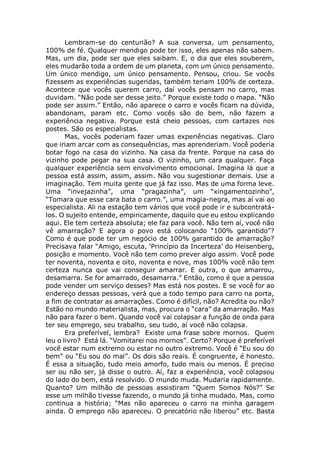 Lembram-se do centurião? A sua conversa, um pensamento,
100% de fé. Qualquer mendigo pode ter isso, eles apenas não sabem.
Mas, um dia, pode ser que eles saibam. E, o dia que eles souberem,
eles mudarão toda a ordem de um planeta, com um único pensamento.
Um único mendigo, um único pensamento. Pensou, criou. Se vocês
fizessem as experiências sugeridas, também teriam 100% de certeza.
Acontece que vocês querem carro, daí vocês pensam no carro, mas
duvidam. “Não pode ser desse jeito.” Porque existe todo o mapa. “Não
pode ser assim.” Então, não aparece o carro e vocês ficam na dúvida,
abandonam, param etc. Como vocês são do bem, não fazem a
experiência negativa. Porque está cheio pessoas, com cartazes nos
postes. São os especialistas.
Mas, vocês poderiam fazer umas experiências negativas. Claro
que iriam arcar com as consequências, mas aprenderiam. Você poderia
botar fogo na casa do vizinho. Na casa da frente. Porque na casa do
vizinho pode pegar na sua casa. O vizinho, um cara qualquer. Faça
qualquer experiência sem envolvimento emocional. Imagina lá que a
pessoa está assim, assim, assim. Não vou sugestionar demais. Use a
imaginação. Tem muita gente que já faz isso. Mas de uma forma leve.
Uma “invejazinha”, uma “pragazinha”, um “xingamentozinho”,
“Tomara que esse cara bata o carro.”, uma magia-negra, mas aí vai ao
especialista. Ali na estação tem vários que você pode ir e subcontratá-
los. O sujeito entende, empiricamente, daquilo que eu estou explicando
aqui. Ele tem certeza absoluta; ele faz para você. Não tem aí, você não
vê amarração? E agora o povo está colocando “100% garantido”?
Como é que pode ter um negócio de 100% garantido de amarração?
Precisava falar “Amigo, escuta, ‘Princípio da Incerteza’ do Heisenberg,
posição e momento. Você não tem como prever algo assim. Você pode
ter noventa, noventa e oito, noventa e nove, mas 100% você não tem
certeza nunca que vai conseguir amarrar. E outra, o que amarrou,
desamarra. Se for amarrado, desamarra.” Então, como é que a pessoa
pode vender um serviço desses? Mas está nos postes. E se você for ao
endereço dessas pessoas, verá que a todo tempo para carro na porta,
a fim de contratar as amarrações. Como é difícil, não? Acredita ou não?
Estão no mundo materialista, mas, procura o “cara” da amarração. Mas
não para fazer o bem. Quando você vai colapsar a função de onda para
ter seu emprego, seu trabalho, seu tudo, aí você não colapsa.
Era preferível, lembra? Existe uma frase sobre mornos. Quem
leu o livro? Está lá. “Vomitarei nos mornos”. Certo? Porque é preferível
você estar num extremo ou estar no outro extremo. Você é “Eu sou do
bem” ou “Eu sou do mal”. Os dois são reais. É congruente, é honesto.
É essa a situação, tudo meio amorfo, tudo mais ou menos. É preciso
ser ou não ser, já disse o outro. Aí, faz a experiência, você colapsou
do lado do bem, está resolvido. O mundo muda. Mudaria rapidamente.
Quanto? Um milhão de pessoas assistiram “Quem Somos Nós?” Se
esse um milhão tivesse fazendo, o mundo já tinha mudado. Mas, como
continua a história; “Mas não apareceu o carro na minha garagem
ainda. O emprego não apareceu. O precatório não liberou” etc. Basta
 