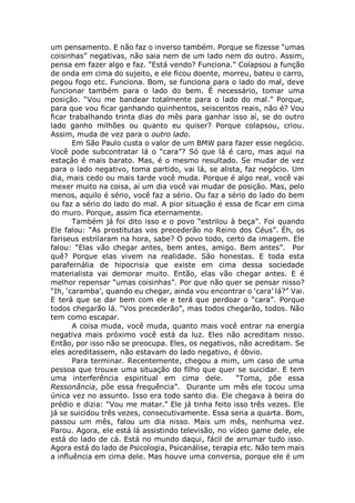 um pensamento. E não faz o inverso também. Porque se fizesse “umas
coisinhas” negativas, não saia nem de um lado nem do outro. Assim,
pensa em fazer algo e faz. “Está vendo? Funciona.” Colapsou a função
de onda em cima do sujeito, e ele ficou doente, morreu, bateu o carro,
pegou fogo etc. Funciona. Bom, se funciona para o lado do mal, deve
funcionar também para o lado do bem. É necessário, tomar uma
posição. “Vou me bandear totalmente para o lado do mal.” Porque,
para que vou ficar ganhando quinhentos, seiscentos reais, não é? Vou
ficar trabalhando trinta dias do mês para ganhar isso aí, se do outro
lado ganho milhões ou quanto eu quiser? Porque colapsou, criou.
Assim, muda de vez para o outro lado.
Em São Paulo custa o valor de um BMW para fazer esse negócio.
Você pode subcontratar lá o “cara”? Só que lá é caro, mas aqui na
estação é mais barato. Mas, é o mesmo resultado. Se mudar de vez
para o lado negativo, toma partido, vai lá, se alista, faz negócio. Um
dia, mais cedo ou mais tarde você muda. Porque é algo real, você vai
mexer muito na coisa, aí um dia você vai mudar de posição. Mas, pelo
menos, aquilo é sério, você faz a sério. Ou faz a sério do lado do bem
ou faz a sério do lado do mal. A pior situação é essa de ficar em cima
do muro. Porque, assim fica eternamente.
Também já foi dito isso e o povo “estrilou à beça”. Foi quando
Ele falou: “As prostitutas vos precederão no Reino dos Céus”. Éh, os
fariseus estrilaram na hora, sabe? O povo todo, certo da imagem. Ele
falou: “Elas vão chegar antes, bem antes, amigo. Bem antes”. Por
quê? Porque elas vivem na realidade. São honestas. E toda esta
parafernália de hipocrisia que existe em cima dessa sociedade
materialista vai demorar muito. Então, elas vão chegar antes. E é
melhor repensar “umas coisinhas”. Por que não quer se pensar nisso?
“Ih, ‘caramba’, quando eu chegar, ainda vou encontrar o ‘cara’ lá?” Vai.
E terá que se dar bem com ele e terá que perdoar o “cara”. Porque
todos chegarão lá. “Vos precederão”, mas todos chegarão, todos. Não
tem como escapar.
A coisa muda, você muda, quanto mais você entrar na energia
negativa mais próximo você está da luz. Eles não acreditam nisso.
Então, por isso não se preocupa. Eles, os negativos, não acreditam. Se
eles acreditassem, não estavam do lado negativo, é óbvio.
Para terminar. Recentemente, chegou a mim, um caso de uma
pessoa que trouxe uma situação do filho que quer se suicidar. E tem
uma interferência espiritual em cima dele. “Toma, põe essa
Ressonância, põe essa frequência”. Durante um mês ele tocou uma
única vez no assunto. Isso era todo santo dia. Ele chegava à beira do
prédio e dizia: “Vou me matar.” Ele já tinha feito isso três vezes. Ele
já se suicidou três vezes, consecutivamente. Essa seria a quarta. Bom,
passou um mês, falou um dia nisso. Mais um mês, nenhuma vez.
Parou. Agora, ele está lá assistindo televisão, no vídeo game dele, ele
está do lado de cá. Está no mundo daqui, fácil de arrumar tudo isso.
Agora está do lado de Psicologia, Psicanálise, terapia etc. Não tem mais
a influência em cima dele. Mas houve uma conversa, porque ele é um
 