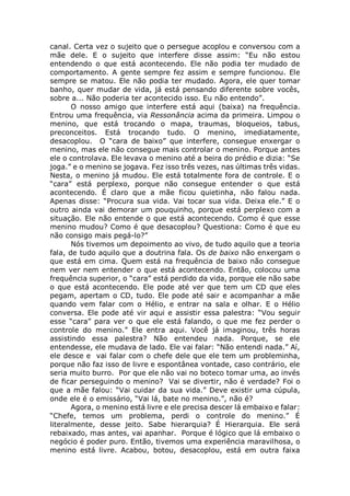 canal. Certa vez o sujeito que o persegue acoplou e conversou com a
mãe dele. E o sujeito que interfere disse assim: “Eu não estou
entendendo o que está acontecendo. Ele não podia ter mudado de
comportamento. A gente sempre fez assim e sempre funcionou. Ele
sempre se matou. Ele não podia ter mudado. Agora, ele quer tomar
banho, quer mudar de vida, já está pensando diferente sobre vocês,
sobre a... Não poderia ter acontecido isso. Eu não entendo”.
O nosso amigo que interfere está aqui (baixa) na frequência.
Entrou uma frequência, via Ressonância acima da primeira. Limpou o
menino, que está trocando o mapa, traumas, bloqueios, tabus,
preconceitos. Está trocando tudo. O menino, imediatamente,
desacoplou. O “cara de baixo” que interfere, consegue enxergar o
menino, mas ele não consegue mais controlar o menino. Porque antes
ele o controlava. Ele levava o menino até a beira do prédio e dizia: “Se
joga.” e o menino se jogava. Fez isso três vezes, nas últimas três vidas.
Nesta, o menino já mudou. Ele está totalmente fora de controle. E o
“cara” está perplexo, porque não consegue entender o que está
acontecendo. É claro que a mãe ficou quietinha, não falou nada.
Apenas disse: “Procura sua vida. Vai tocar sua vida. Deixa ele.” E o
outro ainda vai demorar um pouquinho, porque está perplexo com a
situação. Ele não entende o que está acontecendo. Como é que esse
menino mudou? Como é que desacoplou? Questiona: Como é que eu
não consigo mais pegá-lo?”
Nós tivemos um depoimento ao vivo, de tudo aquilo que a teoria
fala, de tudo aquilo que a doutrina fala. Os de baixo não enxergam o
que está em cima. Quem está na frequência de baixo não consegue
nem ver nem entender o que está acontecendo. Então, colocou uma
frequência superior, o “cara” está perdido da vida, porque ele não sabe
o que está acontecendo. Ele pode até ver que tem um CD que eles
pegam, apertam o CD, tudo. Ele pode até sair e acompanhar a mãe
quando vem falar com o Hélio, e entrar na sala e olhar. E o Hélio
conversa. Ele pode até vir aqui e assistir essa palestra: “Vou seguir
esse “cara” para ver o que ele está falando, o que me fez perder o
controle do menino.” Ele entra aqui. Você já imaginou, três horas
assistindo essa palestra? Não entendeu nada. Porque, se ele
entendesse, ele mudava de lado. Ele vai falar: “Não entendi nada.” Aí,
ele desce e vai falar com o chefe dele que ele tem um probleminha,
porque não faz isso de livre e espontânea vontade, caso contrário, ele
seria muito burro. Por que ele não vai no boteco tomar uma, ao invés
de ficar perseguindo o menino? Vai se divertir, não é verdade? Foi o
que a mãe falou: “Vai cuidar da sua vida.” Deve existir uma cúpula,
onde ele é o emissário, “Vai lá, bate no menino.”, não é?
Agora, o menino está livre e ele precisa descer lá embaixo e falar:
“Chefe, temos um problema, perdi o controle do menino.” É
literalmente, desse jeito. Sabe hierarquia? É Hierarquia. Ele será
rebaixado, mas antes, vai apanhar. Porque é lógico que lá embaixo o
negócio é poder puro. Então, tivemos uma experiência maravilhosa, o
menino está livre. Acabou, botou, desacoplou, está em outra faixa
 