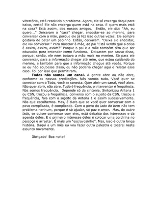 vibratória, está resolvido o problema. Agora, ele só enxerga daqui para
baixo, certo? Ele não enxerga quem está na casa. E quem mais está
na casa? Está assim, dos nossos amigos. Então, ele diz: “Ah, eu
quero...” Deixaram o “cara” chegar, encostar-se ao menino, para
conversar com a mãe, porque ele já fez isso outras vezes. Ele sempre
gostava de bater um papinho. Então, deixaram. “Deixa ele encostar,
ele vai conversar.” Para mostrar à mãe, ao pai “Está vendo que a coisa
é assim, assim, assim?” Porque o pai e a mãe também têm que ser
educados para entender como funciona. Deixaram por causa disso,
porque, senão, ele nem botava a mão mais no menino. Só para ele
conversar, para a informação chegar até mim, que estou cuidando do
menino, e também para que a informação chegue até vocês. Porque
se eu não soubesse disso, eu não poderia chegar aqui e relatar esse
caso. Foi por isso que permitiram.
Todos nós somos um canal. A gente abre ou não abre,
conforme as nossas predileções. Nós somos tudo. Você quer se
conectar com o Todo, você se conecta. Quer abrir um canal, você abre.
Não quer abrir, não abre. Tudo é frequência, o interventor é frequência.
Nós somos frequência. Depende só da sintonia. Sintonizou Antena 1
ou CBN, trocou a frequência, conversa com o sujeito da CBN, trocou a
frequência, fala com o sujeito da Antena 1 e assim sucessivamente.
Nós que escolhemos. Mas, é claro que se você quer conversar com o
povo complicado, é complicado. Com o povo do lado do bem não tem
problema nenhum, porque é só ajudar, só paz e amor. Mas, do outro
lado, se quiser conversar com eles, está debaixo dos interesses e da
agenda deles. E o primeiro interesse deles é colocar uma cordinha no
pescoço e arrastar. É mais um “escravozinho”. Mas, isso é outra longa
história. Daqui a um mês eu vou fazer outra palestra e tocarei neste
assunto novamente.
Obrigado! Boa noite!
 