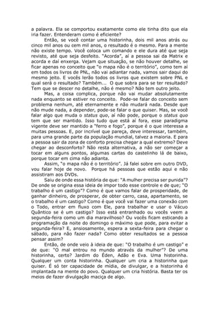 a palavra. Ela se comportou exatamente como ele tinha dito que ela
iria fazer. Entenderam como é eficiente?
Então, se você contar uma historinha, dois mil anos atrás ou
cinco mil anos ou cem mil anos, o resultado é o mesmo. Para a mente
não existe tempo. Você coloca um comando e ele dura até que seja
revisto, até que seja desfeito. “Acorda”, aí a pessoa sai da Matrix e
acorda e daí enxerga. Vejam que situação, se não houver detalhe, se
ficar apenas no conceito que “o mapa não é o território”, como tem aí
em todos os livros de PNL, não vai adiantar nada, vamos sair daqui do
mesmo jeito. E vocês lerão todos os livros que existem sobre PNL e
qual será o resultado? Também... O que sobra para se ter resultado?
Tem que se descer no detalhe, não é mesmo? Não tem outro jeito.
Mas, a coisa complica, porque não vai mudar absolutamente
nada enquanto se estiver no conceito. Pode-se falar do conceito sem
problema nenhum, até eternamente e não mudará nada. Desde que
não mude nada, a depender, pode-se falar o que quiser. Mas, se você
falar algo que muda o status quo, aí não pode, porque o status quo
tem que ser mantido. Isso tudo que está aí fora, esse paradigma
vigente deve ser mantido a “ferro e fogo”, porque é o que interessa a
muitas pessoas. E, por incrível que pareça, deve interessar, também,
para uma grande parte da população mundial, talvez a maioria. E para
a pessoa sair da zona de conforto precisa chegar a qual extremo? Deve
chegar ao desconforto? Não resta alternativa, a não ser começar a
tocar em alguns pontos, algumas cartas do castelinho lá de baixo,
porque tocar em cima não adianta.
Assim, “o mapa não é o território”. Já falei sobre em outro DVD,
vou falar hoje de novo. Porque há pessoas que estão aqui e não
assistiram aos DVDs.
Saiu de onde essa história de que: “A mulher precisa ser punida”?
De onde se origina essa ideia de impor todo esse controle e de que; “O
trabalho é um castigo”? Como é que vamos falar de prosperidade, de
ganhar dinheiro, de prosperar, de obter carro, casa, apartamento, se
o trabalho é um castigo? Como é que você vai fazer uma conexão com
o Todo, entrar em fluxo com Ele, para trabalhar e usar o Vácuo
Quântico se é um castigo? Isso está entranhado ou vocês veem a
segunda-feira como um dia maravilhoso? Ou vocês ficam esticando a
programação da noite do domingo o máximo que pode, para evitar a
segunda-feira? E, ansiosamente, espera a sexta-feira para chegar o
sábado, para não fazer nada? Como obter resultados se a pessoa
pensar assim?
Então, de onde veio à ideia de que: “O trabalho é um castigo” e
de que: “O mal entrou no mundo através da mulher”? De uma
historinha, certo? Jardim do Éden, Adão e Eva. Uma historinha.
Qualquer um conta historinha. Qualquer um cria a historinha que
quiser. É só ter capacidade de mídia, de divulgar, e a historinha é
implantada na mente do povo. Qualquer um cria história. Basta ter os
meios de fazer divulgação maciça de algo.
 