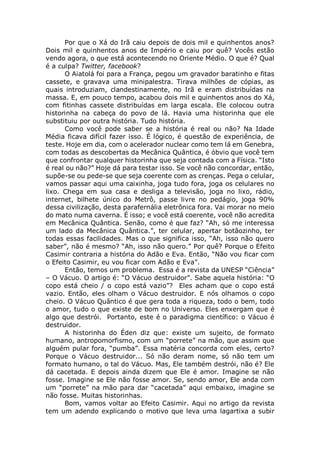 Por que o Xá do Irã caiu depois de dois mil e quinhentos anos?
Dois mil e quinhentos anos de Império e caiu por quê? Vocês estão
vendo agora, o que está acontecendo no Oriente Médio. O que é? Qual
é a culpa? Twitter, facebook?
O Aiatolá foi para a França, pegou um gravador baratinho e fitas
cassete, e gravava uma minipalestra. Tirava milhões de cópias, as
quais introduziam, clandestinamente, no Irã e eram distribuídas na
massa. E, em pouco tempo, acabou dois mil e quinhentos anos do Xá,
com fitinhas cassete distribuídas em larga escala. Ele colocou outra
historinha na cabeça do povo de lá. Havia uma historinha que ele
substituiu por outra história. Tudo história.
Como você pode saber se a história é real ou não? Na Idade
Média ficava difícil fazer isso. É lógico, é questão de experiência, de
teste. Hoje em dia, com o acelerador nuclear como tem lá em Genebra,
com todas as descobertas da Mecânica Quântica, é óbvio que você tem
que confrontar qualquer historinha que seja contada com a Física. “Isto
é real ou não?” Hoje dá para testar isso. Se você não concordar, então,
supõe-se ou pede-se que seja coerente com as crenças. Pega o celular,
vamos passar aqui uma caixinha, joga tudo fora, joga os celulares no
lixo. Chega em sua casa e desliga a televisão, joga no lixo, rádio,
internet, bilhete único do Metrô, passe livre no pedágio, joga 90%
dessa civilização, desta parafernália eletrônica fora. Vai morar no meio
do mato numa caverna. É isso; e você está coerente, você não acredita
em Mecânica Quântica. Senão, como é que faz? “Ah, só me interessa
um lado da Mecânica Quântica.”, ter celular, apertar botãozinho, ter
todas essas facilidades. Mas o que significa isso, “Ah, isso não quero
saber”, não é mesmo? “Ah, isso não quero.” Por quê? Porque o Efeito
Casimir contraria a história do Adão e Eva. Então, “Não vou ficar com
o Efeito Casimir, eu vou ficar com Adão e Eva”.
Então, temos um problema. Essa é a revista da UNESP “Ciência”
– O Vácuo. O artigo é: “O Vácuo destruidor”. Sabe aquela história: “O
copo está cheio / o copo está vazio”? Eles acham que o copo está
vazio. Então, eles olham o Vácuo destruidor. E nós olhamos o copo
cheio. O Vácuo Quântico é que gera toda a riqueza, todo o bem, todo
o amor, tudo o que existe de bom no Universo. Eles enxergam que é
algo que destrói. Portanto, este é o paradigma científico: o Vácuo é
destruidor.
A historinha do Éden diz que: existe um sujeito, de formato
humano, antropomorfismo, com um “porrete” na mão, que assim que
alguém pular fora, “pumba”. Essa matéria concorda com eles, certo?
Porque o Vácuo destruidor... Só não deram nome, só não tem um
formato humano, o tal do Vácuo. Mas, Ele também destrói, não é? Ele
dá cacetada. E depois ainda dizem que Ele é amor. Imagine se não
fosse. Imagine se Ele não fosse amor. Se, sendo amor, Ele anda com
um “porrete” na mão para dar “cacetada” aqui embaixo, imagine se
não fosse. Muitas historinhas.
Bom, vamos voltar ao Efeito Casimir. Aqui no artigo da revista
tem um adendo explicando o motivo que leva uma lagartixa a subir
 
