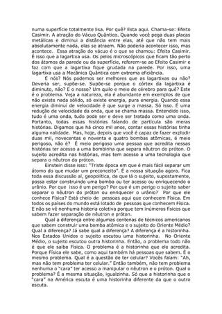 numa superfície totalmente lisa. Por quê? Esta aqui. Chama-se: Efeito
Casimir. A atração do Vácuo Quântico. Quando você pega duas placas
metálicas e diminui a distância entre elas, até que não tem mais
absolutamente nada, elas se atraem. Não poderia acontecer isso, mas
acontece. Essa atração do vácuo é o que se chamou: Efeito Casimir.
É isso que a lagartixa usa. Os pelos microscópicos que ficam tão perto
dos átomos da parede ou da superfície, referem-se ao Efeito Casimir e
faz com que a lagartixa fique grudada na parede. Por isso, uma
lagartixa usa a Mecânica Quântica com extrema eficiência.
E nós? Nós podemos ser melhores que as lagartixas ou não?
Deveria ser, supõe-se. Supõe-se porque o córtex da lagartixa é
diminuto, não? E o nosso? Um quilo e meio de cérebro para quê? Este
é o problema. Veja a natureza, ela é abundante em exemplos de que
não existe nada sólido, só existe energia, pura energia. Quando essa
energia diminui de velocidade é que surge a massa. Só isso. É uma
redução de velocidade da onda, que se chama massa. Entendido isso,
tudo é uma onda, tudo pode ser e deve ser tratado como uma onda.
Portanto, todas essas histórias falando de partícula são meras
histórias. Digamos que há cinco mil anos, contar essas histórias tinha
alguma validade. Mas, hoje, depois que você é capaz de fazer explodir
duas mil, novecentas e noventa e quatro bombas atômicas, é meio
perigoso, não é? É meio perigoso uma pessoa que acredita nessas
histórias ter acesso a uma bombinha que separa nêutron do próton. O
sujeito acredita nas histórias, mas tem acesso a uma tecnologia que
separa o nêutron do próton.
Einstein disse isso: “Triste época em que é mais fácil separar um
átomo do que mudar um preconceito”. É a nossa situação agora. Fica
toda essa discussão aí, geopolítica, de que lá o sujeito, supostamente,
possa estar construindo uma bomba ou ter acesso ou enriquecendo o
urânio. Por que isso é um perigo? Por que é um perigo o sujeito saber
separar o nêutron do próton ou enriquecer o urânio? Por que ele
conhece Física? Está cheio de pessoas aqui que conhecem Física. Em
todos os países do mundo está lotado de pessoas que conhecem Física.
E não se vê nenhuma histeria coletiva porque tem inúmeros físicos que
sabem fazer separação de nêutron e próton.
Qual a diferença entre algumas centenas de técnicos americanos
que sabem construir uma bomba atômica e o sujeito do Oriente Médio?
Qual a diferença? Já sabe qual a diferença? A diferença é a historinha.
Nos Estados Unidos o sujeito escutou uma historinha. No Oriente
Médio, o sujeito escutou outra historinha. Então, o problema todo não
é que ele saiba Física. O problema é a historinha que ele acredita.
Porque Física ele sabe, como aqui também há pessoas que sabem. É o
mesmo problema. Qual é a questão de ter celular? Vocês falam: “Ah,
mas não tem problema ter celular.” Então também, não tem problema
nenhuma o “cara” ter acesso a manipular o nêutron e o próton. Qual o
problema? É a mesma situação, igualzinha. Só que a historinha que o
“cara” na América escuta é uma historinha diferente da que o outro
escuta.
 