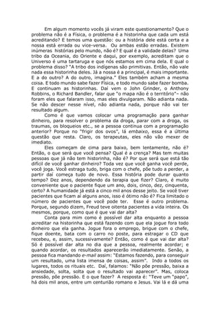 Em algum momento vocês já viram este questionamento? Que o
problema não é a Física, o problema é a historinha que cada um está
acreditando? E temos uma questão: ou a história dele está certa e a
nossa está errada ou vice-versa. Ou ambas estão erradas. Existem
inúmeras histórias pelo mundo, não é? E qual é a validade delas? Uma
tribo da Oceania, do Oriente e daqui, por exemplo, acreditam que o
Universo é uma tartaruga e que nós estamos em cima dela. E qual o
problema disso? “A tribo dos indígenas são primitivas. Então, não vale
nada essa historinha deles. Já a nossa é a principal, é mais importante.
E a do outro? A do outro, imagina.” Eles também acham a mesma
coisa. E todo mundo sabe fazer Física, e todo mundo sabe fazer bomba.
E continuam as historinhas. Daí vem o John Grinder, o Anthony
Robbins, o Richard Bandler, falar que “o mapa não é o território”– não
foram eles que falaram isso, mas eles divulgaram. Não adianta nada.
Se não descer nesse nível, não adianta nada, porque não vai ter
resultado algum.
Como é que vamos colocar uma programação para ganhar
dinheiro, para resolver o problema da droga, parar com a droga, os
traumas, os bloqueios etc., se a pessoa continua com a programação
anterior? Porque no “frigir dos ovos”, lá embaixo, essa é a última
questão que resta. Claro, os terapeutas, eles não vão mexer de
imediato.
Eles começam de cima para baixo, bem lentamente, não é?
Então, o que será que você pensa? Qual é a crença? Mas tem muitas
pessoas que já não tem historinha, não é? Por que será que está tão
difícil de você ganhar dinheiro? Toda vez que você ganha você perde,
você joga. Você estraga tudo, briga com o chefe, põe tudo a perder, a
partir daí começa tudo de novo. Essa história pode durar quanto
tempo? Dez anos, dependendo da terapia que fizer? Claro, é muito
conveniente que o paciente fique um ano, dois, cinco, dez, cinquenta,
certo? A humanidade já está a cinco mil anos desse jeito. Se você tiver
pacientes que ficam aí alguns anos, isso é ótimo não é? Fica limitado o
número de pacientes que você pode ter. Esse é outro problema.
Porque, segundo dizem, Freud teve oitenta pacientes a vida inteira. Os
mesmos, porque, como que é que vai dar alta?
Conta para mim como é possível dar alta enquanto a pessoa
acreditar na historinha que está fazendo com que ela jogue fora todo
dinheiro que ela ganha. Jogue fora o emprego, brigue com o chefe,
fique doente, bata com o carro no poste, para estragar o CD que
recebeu, e, assim, sucessivamente? Então, como é que vai dar alta?
Só é possível dar alta no dia que a pessoa, realmente acordar; e
quando acordar, os resultados aparecerão imediatamente. Senão, a
pessoa fica mandando e-mail assim: “Estamos fazendo, para conseguir
um resultado, uma lista imensa de coisas, assim”. Indo a todos os
lugares, todos os rituais etc. Daí, falamos: “Não põe pressão, baixa a
ansiedade, solta, solta que o resultado vai aparecer”. Mas, coloca
pressão, põe pressão. E o que fazer? A resposta é: “Teve um “papo”,
há dois mil anos, entre um centurião romano e Jesus. Vai lá e dá uma
 