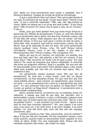 lida”. Basta um único pensamento para mudar a realidade. Isso é
Mecânica Quântica: Colapso da Função de Onda do Schrödinger.
O que o centurião foi falar com Jesus? “Meu servo está doente lá
em casa. Eu precisava da sua ajuda.” O que Jesus disse? “Vamos à sua
casa.” O que o centurião respondeu? “Não, não, não. Não precisa se
mexer. Basta um desejo seu e eu já sei que está curado.” O que Jesus
falou? “Não encontrei em Israel uma fé igual a esta, de um romano.”
É isso aí.
Então, para que tanto pedido? Para que tanta força? Empurra a
porta todo dia. Milhões de pensamentos. É claro, se você não entende
que um pensamento abre a porta, tem que ficar chutando a porta, não
é? Dai bate até cansar. Pode esquecer que não vai cansar. Vai ficar
perdendo tempo. A hora que você parar e sentar do lado da porta, a
porta abre. Mas, enquanto você estiver empurrando a porta, ela não
abrirá. Isso já foi explicado há dois mil anos. Um único pensamento
resolve qualquer coisa. Pensou, criou. Por quê? Porque somos
CoCriadores. Pensou, criou. E por fim, acabou. O que toda a
Neurolinguística fala? “Pensa e acabou. Pôs o programa, fim”.
Agora, por que foi um romano, um centurião, um soldado, que
teve que fazer isso? Sim, alta patente, e daí? Era um romano. O que
Jesus falou? “Não encontrei em Israel uma fé igual a essa.” Por qual
motivo? Por causa do programa que estava implantado. O centurião
não tinha um programa restritivo. Essa é a questão. Por que isto não
foi documentado como outro povo? Farei palestra daqui a dois meses
sobre essa questão, por isso não vou levantar aqui agora. Mas, o
problema é esse.
Um pensamento resolve qualquer coisa. Mas que tipo de
pensamento? Se você tem o mapa errado, você não vai pensar
corretamente, vai ficar pensando errado. Por que você tem que ficar
nessa batalha eterna - para comprar um apartamento, para comprar
um carro -, se um pensamento traz o carro ou o apartamento que você
quer? E o que acontece? Será que vai ganhar na Mega-Sena? Todo
mundo vai ganhar na Mega-Sena? Impossível. O pensamento abre a
oportunidade imediatamente.
Assim, quando você for, na próxima vez, no shopping, tomar um
cafezinho, a pessoa que está do seu lado, por exemplo, tem a
oportunidade, a porta, o dinheiro, o sócio, a informação, qualquer coisa
que seja, que vai trazer aquilo que você quer para você. Mas aí, o que
as pessoas fazem? - e isso acontece com todo mundo - “Quem é que
está do meu lado tomando cafezinho?” “Ah, esse sujeito é de outra
raça, é de outra cor, é do outro time, é da outra religião, é do outro
partido.” Aí, você não toma café, você não fala com ele, segrega,
preconceito, tabu.
Lembram quando eu falo “tabu, preconceito, zona de conforto”?
Não é à toa que não tem resultado. Só terá resultados maciços, como
vocês querem, quando todos os preconceitos forem jogados no lixo.
Todos os tabus. Então, fica uma enganação total. Porque não terá
resultado enquanto não mexer, não mudar no mapa.
 