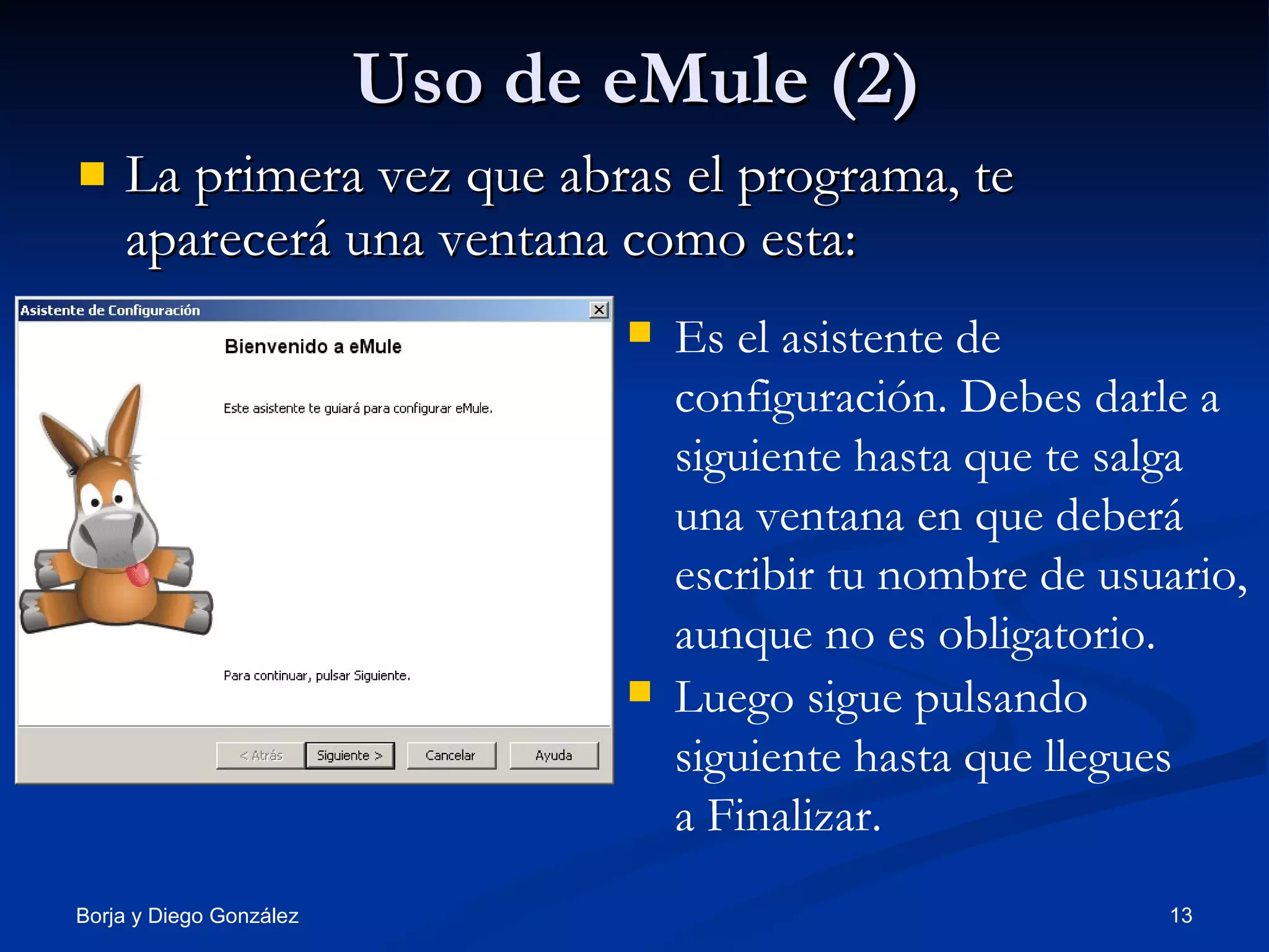 Uso de eMule (2) La primera vez que abras el programa, te aparecerá una ventana como esta: Es el asistente de configuración. Debes darle a siguiente hasta que te salga una ventana en que deberá escribir tu nombre de usuario, aunque no es obligatorio.  Luego sigue pulsando siguiente hasta que llegues a Finalizar. 