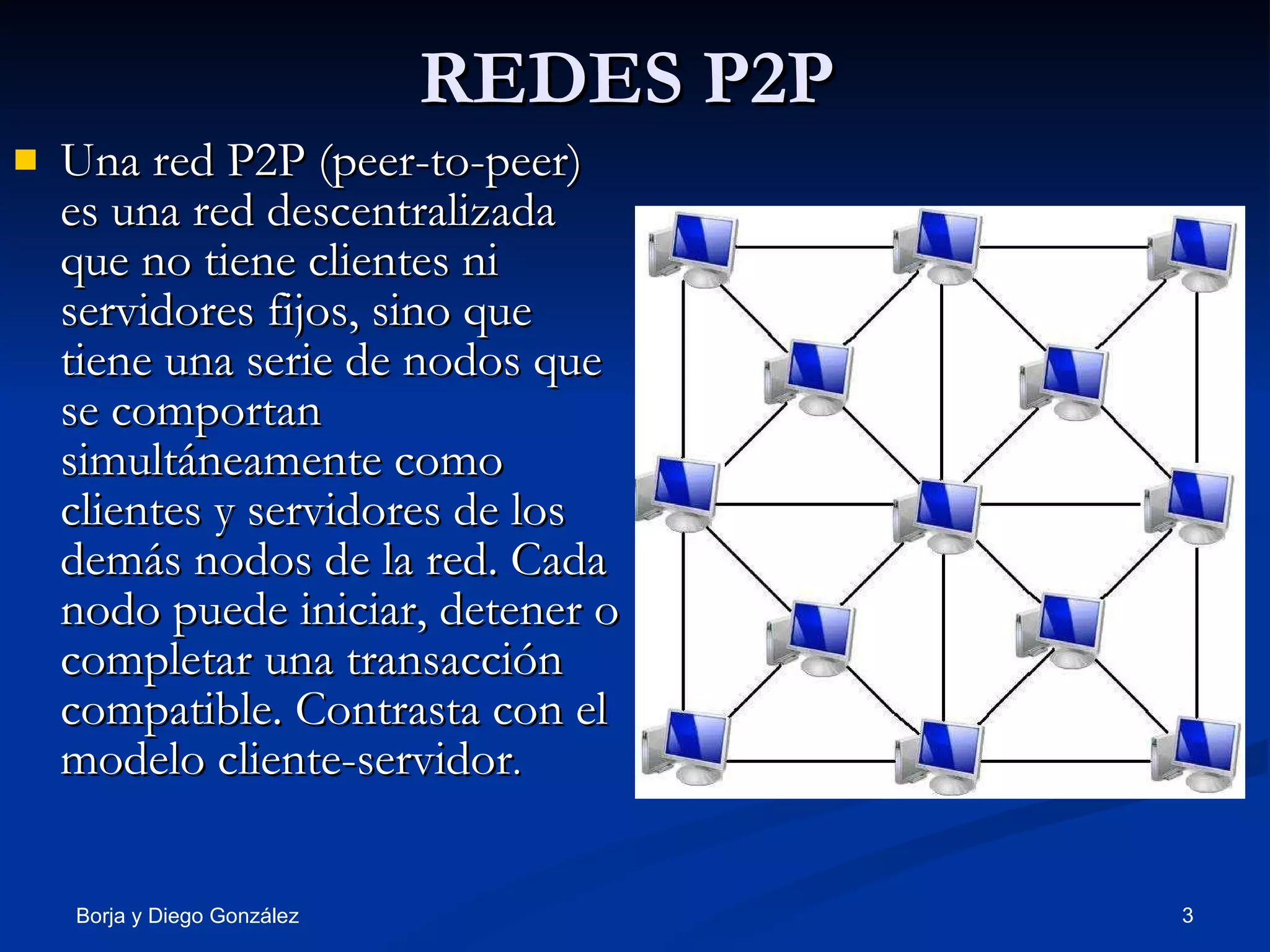 REDES P2P Una red P2P (peer-to-peer) es una red descentralizada que no tiene clientes ni servidores fijos, sino que tiene una serie de nodos que se comportan simultáneamente como clientes y servidores de los demás nodos de la red. Cada nodo puede iniciar, detener o completar una transacción compatible. Contrasta con el modelo cliente-servidor . 