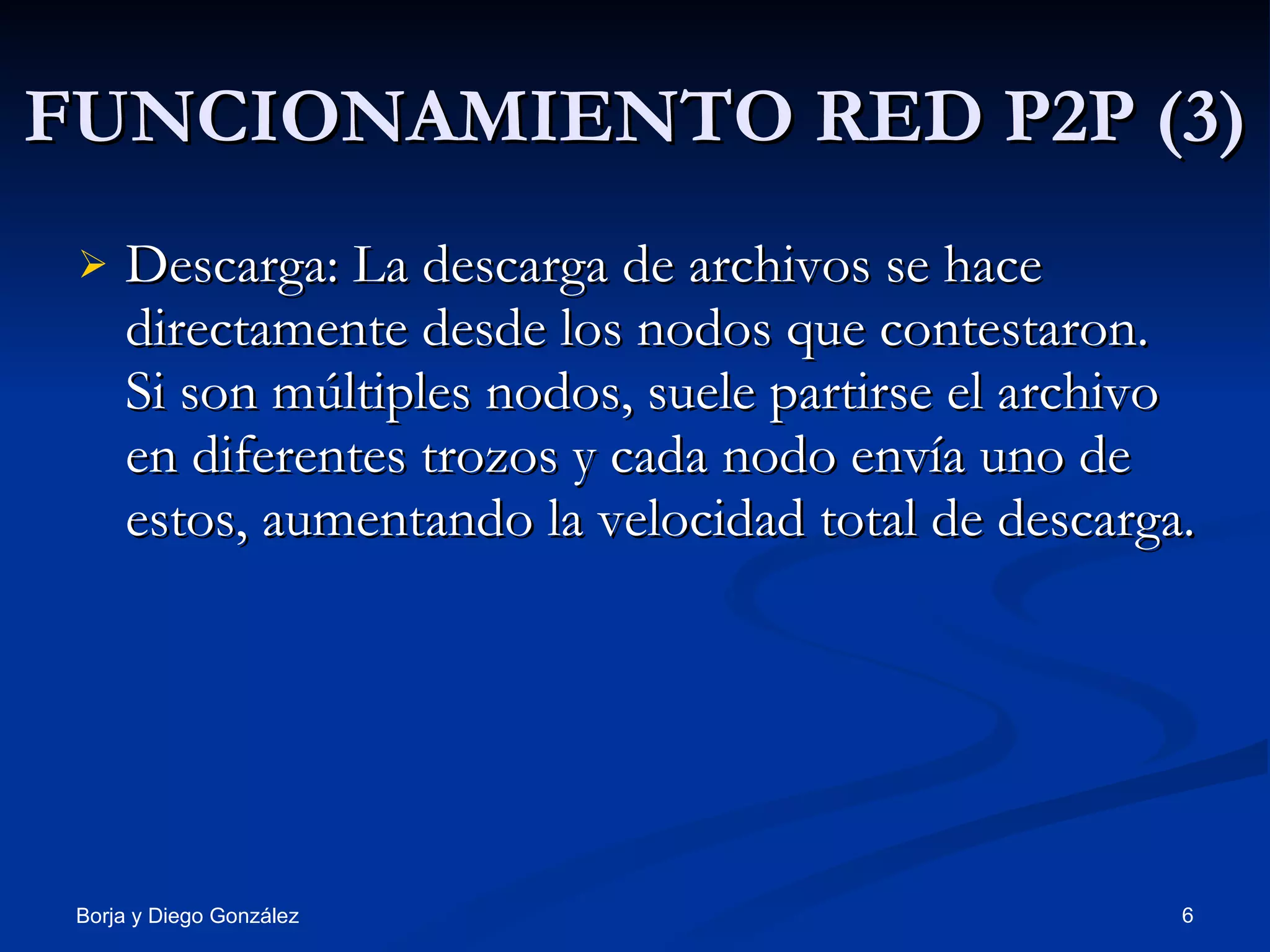 FUNCIONAMIENTO RED P2P (3) Descarga: La descarga de archivos se hace directamente desde los nodos que contestaron. Si son múltiples nodos, suele partirse el archivo en diferentes trozos y cada nodo envía uno de estos, aumentando la velocidad total de descarga.  
