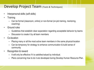 Develop Project Team (Tools & Techniques)Interpersonal skills (soft skills)TrainingCan be formal (classroom, online) or non-formal (on-job training, mentoring, coaching)Ground rules Guidelines that establish clear expectation regarding acceptable behavior by teamsDiscussion to create it by all team membersCo-locationPlacing many or all the most active team members in the same physical locationCan be temporary for strategy to enhance communication & build sense of communityRecognition & rewardIt will only be effective if it is satisfies/valued by individual.Plans concerning how to do it are developed during Develop Human Resource Plan.