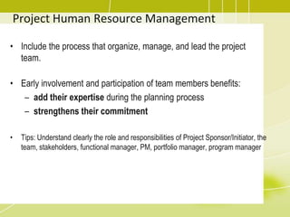 Project Human Resource ManagementInclude the process that organize, manage, and lead the project team.Early involvement and participation of team members benefits:add their expertise during the planning process strengthens their commitmentTips: Understand clearly the role and responsibilities of Project Sponsor/Initiator, the team, stakeholders, functional manager, PM, portfolio manager, program manager