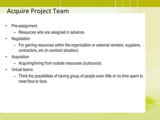Acquire Project TeamPre-assignmentResources who are assigned in advanceNegotiationFor gaining resources within the organization or external vendors, suppliers, contractors, etc (in contract situation)AcquisitionAcquiring/hiring from outside resources (outsource)Virtual teamsThink the possibilities of having group of people even little or no time spent to meet face to face.