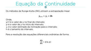 Os métodos de Runge-Kutta (RK) utilizam a extrapolação linear:
Onde,
yi+1 é o valor de y no final do intervalo;
yi é o valor de y no início do intervalo;
é o valor estimado da inclinação para o intervalo;
h é o tamanho do intervalo.
Para a resolução das equações diferenciais ordinárias de forma:
 