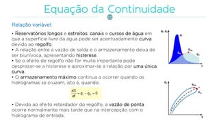 • Reservatórios longos e estreitos, canais e cursos de água em
que a superfície livre da água pode ser acentuadamente curva
devido ao regolfo.
• A relação entre a vazão de saída e o armazenamento deixa de
ser biunívoca, apresentando histerese.
• Se o efeito de regolfo não for muito importante pode
desprezar-se a histerese e aproximar-se a relação por uma única
curva.
• O armazenamento máximo continua a ocorrer quando os
hidrogramas se cruzam, isto é, quando:
• Devido ao efeito retardador do regolfo, a vazão de ponta
ocorre normalmente mais tarde que na intercepção com o
hidrograma de entrada.
Relação variável:
 