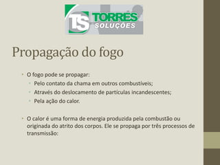 Propagação do fogo
• O fogo pode se propagar:
• Pelo contato da chama em outros combustíveis;
• Através do deslocamento de partículas incandescentes;
• Pela ação do calor.
• O calor é uma forma de energia produzida pela combustão ou
originada do atrito dos corpos. Ele se propaga por três processos de
transmissão:
 
