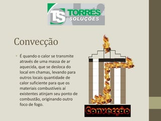 Convecção
• É quando o calor se transmite
através de uma massa de ar
aquecida, que se desloca do
local em chamas, levando para
outros locais quantidade de
calor suficiente para que os
materiais combustíveis aí
existentes atinjam seu ponto de
combustão, originando outro
foco de fogo.
 