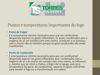 Pontose temperaturas importantesdo fogo
• Ponto de Fulgor
• É a temperatura mínima necessária para que um combustível
desprenda vapores ou gases inflamáveis, os quais, combinados com o
oxigênio do ar em contato com uma chama, começam a se queimar,
mas a chama não se mantém porque os gases produzidos são ainda
insuficientes.
• Ponto de Combustão
• É a temperatura mínima necessária para que um combustível
desprenda vapores ou gases inflamáveis que, combinados com o
oxigênio do ar e ao entrar em contato com uma chama, se inflamam,
e, mesmo que se retire a chama, o fogo não se apaga, pois essa
temperatura faz gerar, do combustível, vapores ou gases suficientes
para manter o fogo ou a transformação em cadeia.
 