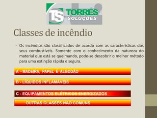 Classes de incêndio
• Os incêndios são classificados de acordo com as características dos
seus combustíveis. Somente com o conhecimento da natureza do
material que está se queimando, pode-se descobrir o melhor método
para uma extinção rápida e segura.
A - MADEIRA, PAPEL E ALGODÃO
B - LÍQUIDOS INFLAMÁVEIS
C - EQUIPAMENTOS ELÉTRICOS ENERGIZADOS
OUTRAS CLASSES NÃO COMUNS
 
