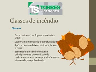 Classes de incêndio
• Classe A
• Caracteriza-se por fogo em materiais
sólidos;
• Queimam em superfície e profundidade;
• Após a queima deixam resíduos, brasas
e cinzas;
• Esse tipo de incêndio é extinto
principalmente pelo método de
resfriamento, e as vezes por abafamento
através de jato pulverizado.
 