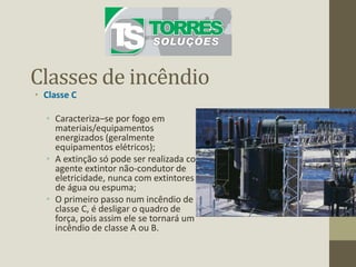 Classes de incêndio
• Classe C
• Caracteriza–se por fogo em
materiais/equipamentos
energizados (geralmente
equipamentos elétricos);
• A extinção só pode ser realizada com
agente extintor não-condutor de
eletricidade, nunca com extintores
de água ou espuma;
• O primeiro passo num incêndio de
classe C, é desligar o quadro de
força, pois assim ele se tornará um
incêndio de classe A ou B.
 