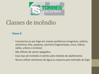 Classes de incêndio
• Classe D
• Caracteriza-se por fogo em metais pirofóricos (magnésio, selênio,
antimônio, lítio, potássio, alumínio fragmentado, zinco, titânio,
sódio, urânio e zircônio)
• São difíceis de serem apagados;
• Esse tipo de incêndio é extinto pelo método de abafamento;
• Nunca utilizar extintores de água ou espuma para extinção do fogo.
 