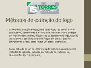 Métodos de extinção do fogo
• Partindo do princípio de que, para haver fogo, são necessários o
combustível, comburente e o calor, formando o triângulo do fogo
ou, mais modernamente, o quadrado ou tetraedro do fogo, quando
já se admite a ocorrência de uma reação em cadeia, para nós
extinguirmos o fogo, basta retirar um desses elementos.
• Com a retirada de um dos elementos do fogo, temos os seguintes
métodos de extinção: extinção por retirada do material, por
abafamento, por resfriamento.
 
