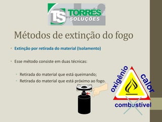 Métodos de extinção do fogo
• Extinção por retirada do material (Isolamento)
• Esse método consiste em duas técnicas:
• Retirada do material que está queimando;
• Retirada do material que está próximo ao fogo.
combustível
 