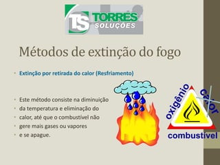 Métodos de extinção do fogo
• Extinção por retirada do calor (Resfriamento)
• Este método consiste na diminuição
• da temperatura e eliminação do
• calor, até que o combustível não
• gere mais gases ou vapores
• e se apague. combustível
 