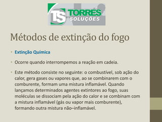 Métodos de extinção do fogo
• Extinção Química
• Ocorre quando interrompemos a reação em cadeia.
• Este método consiste no seguinte: o combustível, sob ação do
calor, gera gases ou vapores que, ao se combinarem com o
comburente, formam uma mistura inflamável. Quando
lançamos determinados agentes extintores ao fogo, suas
moléculas se dissociam pela ação do calor e se combinam com
a mistura inflamável (gás ou vapor mais comburente),
formando outra mistura não–inflamável.
 