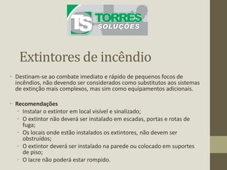 Extintores de incêndio
• Destinam-se ao combate imediato e rápido de pequenos focos de
incêndios, não devendo ser considerados como substitutos aos sistemas
de extinção mais complexos, mas sim como equipamentos adicionais.
• Recomendações
• Instalar o extintor em local visível e sinalizado;
• O extintor não deverá ser instalado em escadas, portas e rotas de
fuga;
• Os locais onde estão instalados os extintores, não devem ser
obstruídos;
• O extintor deverá ser instalado na parede ou colocado em suportes
de piso;
• O lacre não poderá estar rompido.
 