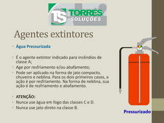 Agentes extintores
• Água Pressurizada
• É o agente extintor indicado para incêndios de
classe A;
• Age por resfriamento e/ou abafamento;
• Pode ser aplicado na forma de jato compacto,
chuveiro e neblina. Para os dois primeiros casos, a
ação é por resfriamento. Na forma de neblina, sua
ação é de resfriamento e abafamento.
• ATENÇÃO:
• Nunca use água em fogo das classes C e D.
• Nunca use jato direto na classe B.
*Pressurizado
 