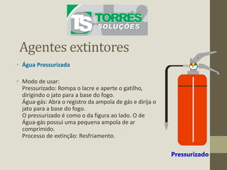 Agentes extintores
• Água Pressurizada
• Modo de usar:
Pressurizado: Rompa o lacre e aperte o gatilho,
dirigindo o jato para a base do fogo.
Água-gás: Abra o registro da ampola de gás e dirija o
jato para a base do fogo.
O pressurizado é como o da figura ao lado. O de
Água-gás possui uma pequena ampola de ar
comprimido.
Processo de extinção: Resfriamento.
*Pressurizado
 