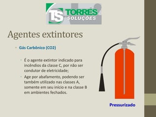Agentes extintores
• Gás Carbônico (CO2)
• É o agente extintor indicado para
incêndios da classe C, por não ser
condutor de eletricidade;
• Age por abafamento, podendo ser
também utilizado nas classes A,
somente em seu início e na classe B
em ambientes fechados.
Pressurizado
 