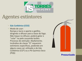 Agentes extintores
• Gás Carbônico (CO2)
• Modo de usar:
Rompa o lacre e aperte o gatilho,
dirigindo o difusor para a base do fogo.
Não toque no difusor, poderá gelar e
"colar" na pele causando lesões.
Processo de extinção: Abafamento.
Incêndios de classe "D" requerem
extintores específicos, podendo em
alguns casos ser utilizado o de Gás
Carbônico (CO²) ou o Pó Químico Seco
(PQS)
Pressurizado
 