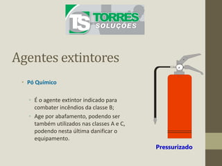 Agentes extintores
• Pó Químico
• É o agente extintor indicado para
combater incêndios da classe B;
• Age por abafamento, podendo ser
também utilizados nas classes A e C,
podendo nesta última danificar o
equipamento.
Pressurizado
 