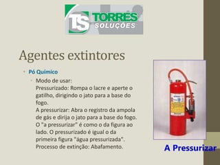 Agentes extintores
• Pó Químico
• Modo de usar:
Pressurizado: Rompa o lacre e aperte o
gatilho, dirigindo o jato para a base do
fogo.
A pressurizar: Abra o registro da ampola
de gás e dirija o jato para a base do fogo.
O "a pressurizar" é como o da figura ao
lado. O pressurizado é igual o da
primeira figura "água pressurizada".
Processo de extinção: Abafamento. A Pressurizar
 