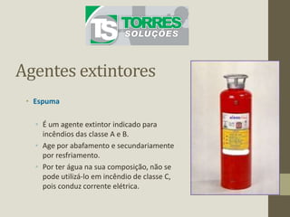 Agentes extintores
• Espuma
• É um agente extintor indicado para
incêndios das classe A e B.
• Age por abafamento e secundariamente
por resfriamento.
• Por ter água na sua composição, não se
pode utilizá-lo em incêndio de classe C,
pois conduz corrente elétrica.
 
