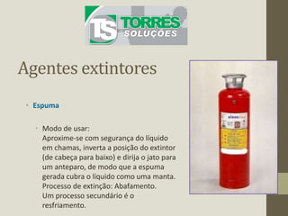 Agentes extintores
• Espuma
• Modo de usar:
Aproxime-se com segurança do líquido
em chamas, inverta a posição do extintor
(de cabeça para baixo) e dirija o jato para
um anteparo, de modo que a espuma
gerada cubra o líquido como uma manta.
Processo de extinção: Abafamento.
Um processo secundário é o
resfriamento.
 